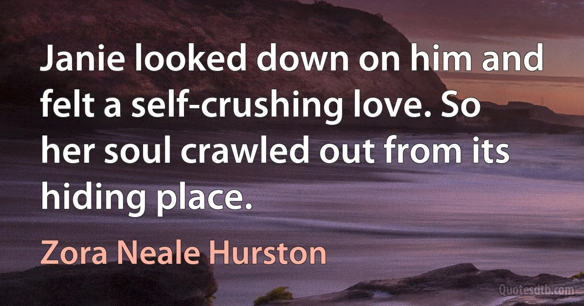 Janie looked down on him and felt a self-crushing love. So her soul crawled out from its hiding place. (Zora Neale Hurston)