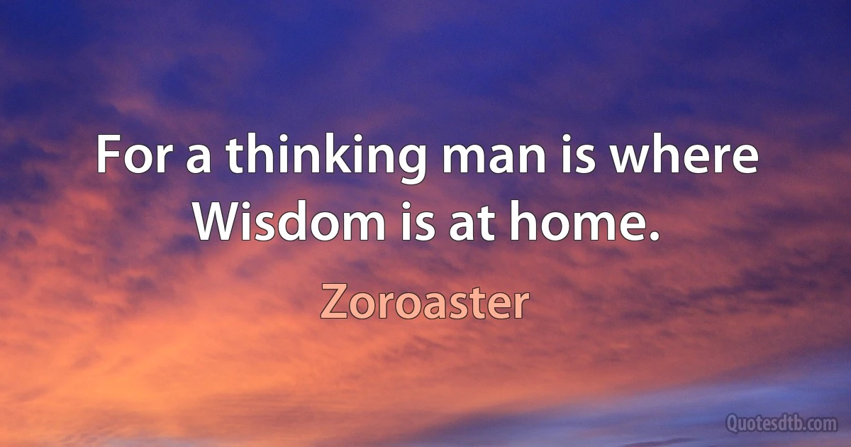 For a thinking man is where Wisdom is at home. (Zoroaster)