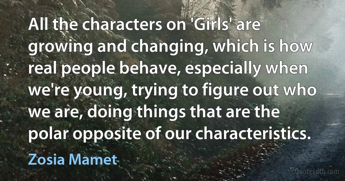 All the characters on 'Girls' are growing and changing, which is how real people behave, especially when we're young, trying to figure out who we are, doing things that are the polar opposite of our characteristics. (Zosia Mamet)