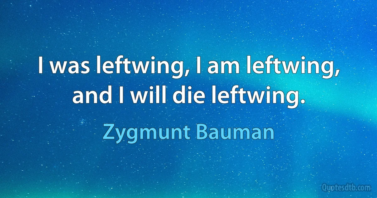 I was leftwing, I am leftwing, and I will die leftwing. (Zygmunt Bauman)