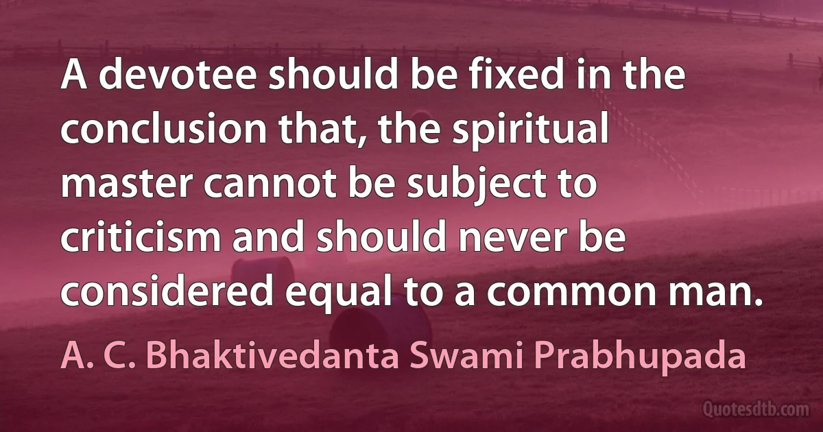 A devotee should be fixed in the conclusion that, the spiritual master cannot be subject to criticism and should never be considered equal to a common man. (A. C. Bhaktivedanta Swami Prabhupada)