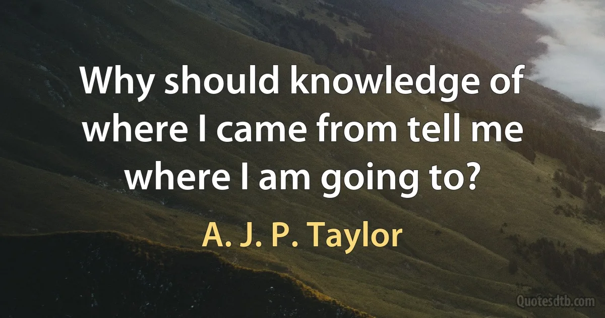 Why should knowledge of where I came from tell me where I am going to? (A. J. P. Taylor)