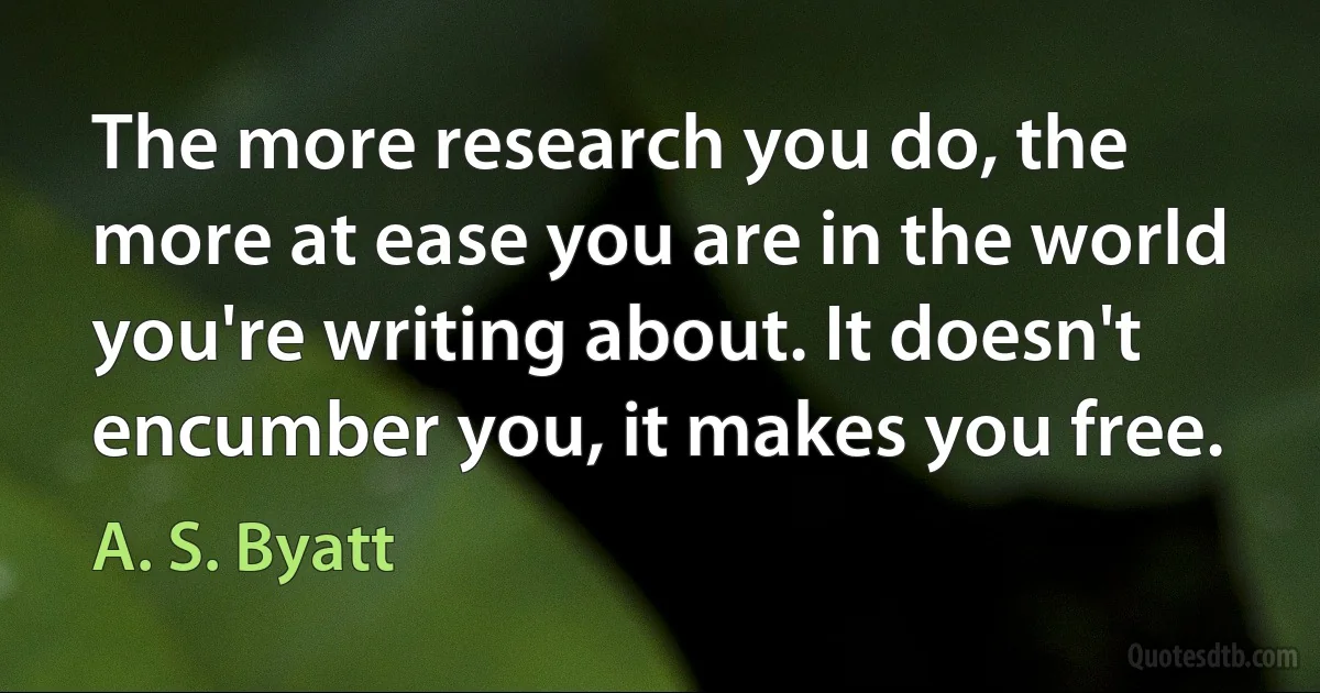 The more research you do, the more at ease you are in the world you're writing about. It doesn't encumber you, it makes you free. (A. S. Byatt)