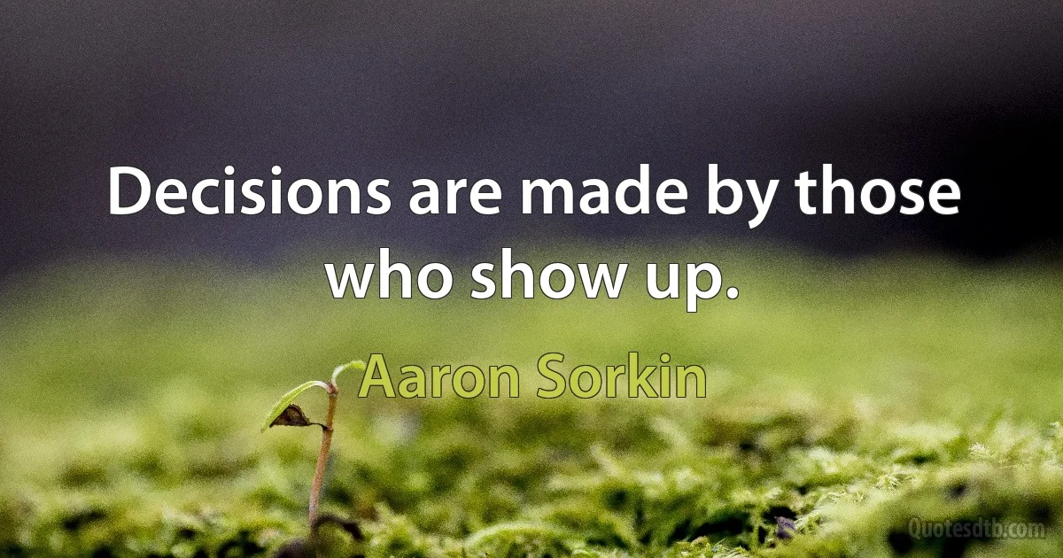 Decisions are made by those who show up. (Aaron Sorkin)