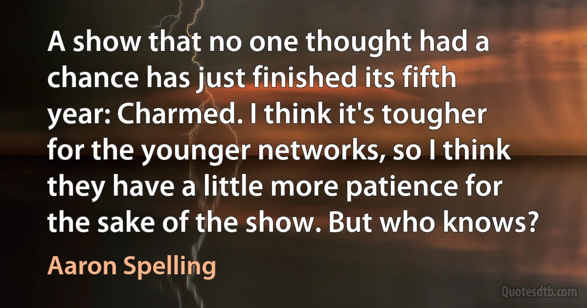 A show that no one thought had a chance has just finished its fifth year: Charmed. I think it's tougher for the younger networks, so I think they have a little more patience for the sake of the show. But who knows? (Aaron Spelling)