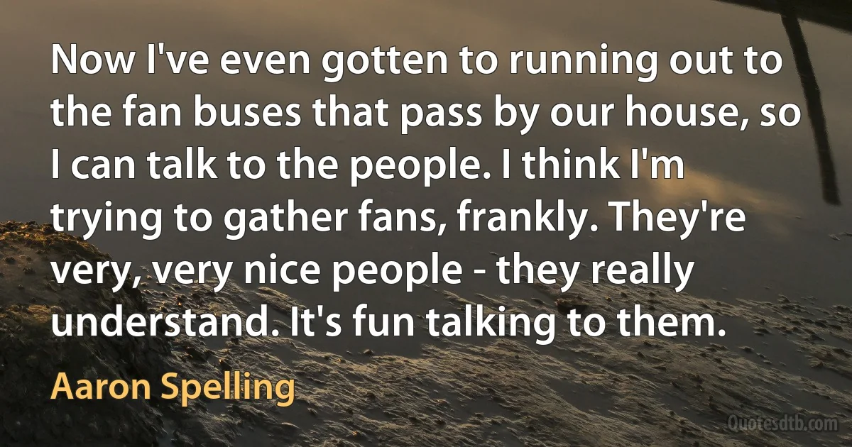 Now I've even gotten to running out to the fan buses that pass by our house, so I can talk to the people. I think I'm trying to gather fans, frankly. They're very, very nice people - they really understand. It's fun talking to them. (Aaron Spelling)