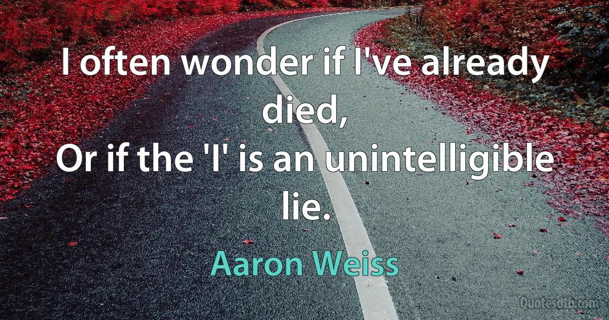 I often wonder if I've already died,
Or if the 'I' is an unintelligible lie. (Aaron Weiss)