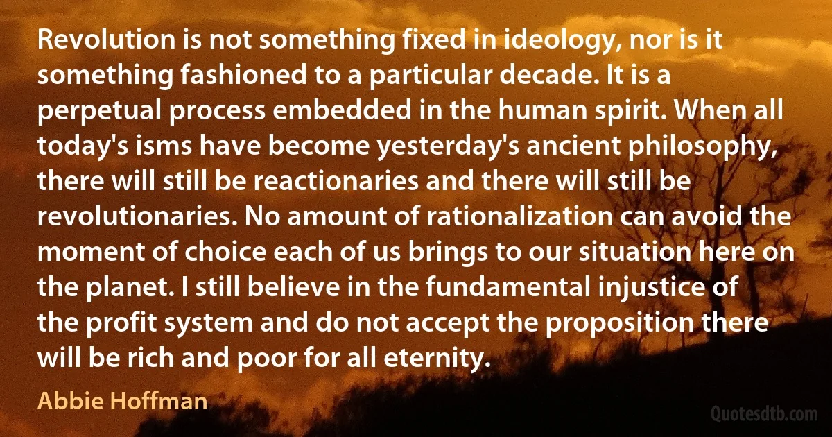 Revolution is not something fixed in ideology, nor is it something fashioned to a particular decade. It is a perpetual process embedded in the human spirit. When all today's isms have become yesterday's ancient philosophy, there will still be reactionaries and there will still be revolutionaries. No amount of rationalization can avoid the moment of choice each of us brings to our situation here on the planet. I still believe in the fundamental injustice of the profit system and do not accept the proposition there will be rich and poor for all eternity. (Abbie Hoffman)