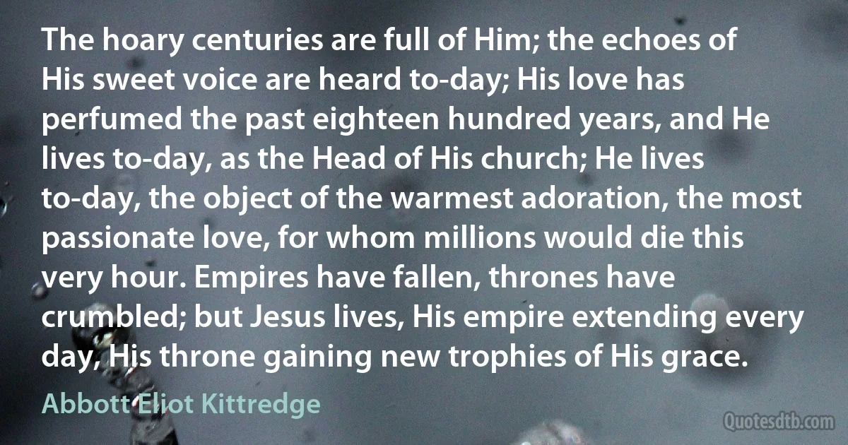 The hoary centuries are full of Him; the echoes of His sweet voice are heard to-day; His love has perfumed the past eighteen hundred years, and He lives to-day, as the Head of His church; He lives to-day, the object of the warmest adoration, the most passionate love, for whom millions would die this very hour. Empires have fallen, thrones have crumbled; but Jesus lives, His empire extending every day, His throne gaining new trophies of His grace. (Abbott Eliot Kittredge)