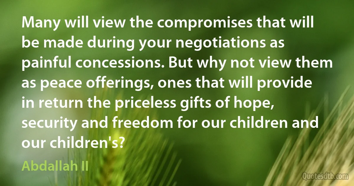 Many will view the compromises that will be made during your negotiations as painful concessions. But why not view them as peace offerings, ones that will provide in return the priceless gifts of hope, security and freedom for our children and our children's? (Abdallah II)