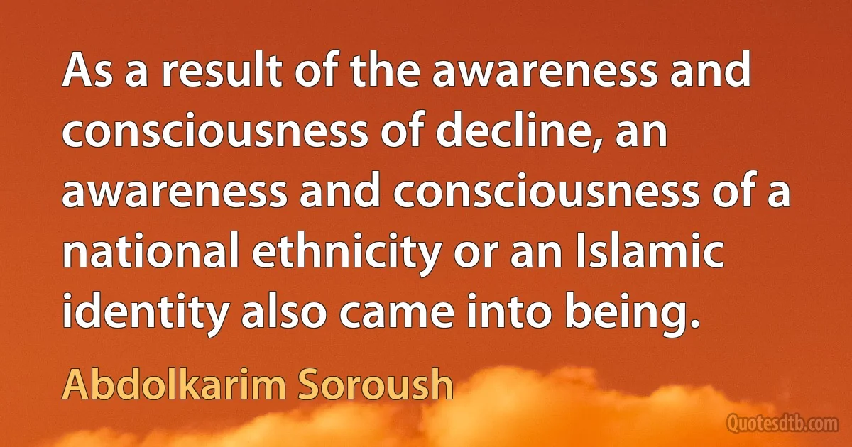 As a result of the awareness and consciousness of decline, an awareness and consciousness of a national ethnicity or an Islamic identity also came into being. (Abdolkarim Soroush)