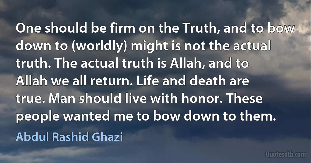 One should be firm on the Truth, and to bow down to (worldly) might is not the actual truth. The actual truth is Allah, and to Allah we all return. Life and death are true. Man should live with honor. These people wanted me to bow down to them. (Abdul Rashid Ghazi)