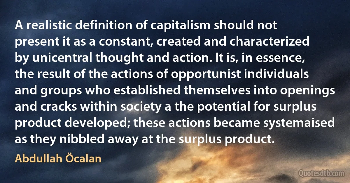 A realistic definition of capitalism should not present it as a constant, created and characterized by unicentral thought and action. It is, in essence, the result of the actions of opportunist individuals and groups who established themselves into openings and cracks within society a the potential for surplus product developed; these actions became systemaised as they nibbled away at the surplus product. (Abdullah Öcalan)