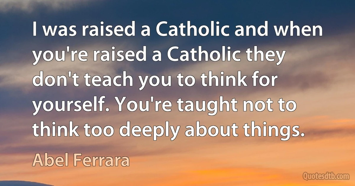 I was raised a Catholic and when you're raised a Catholic they don't teach you to think for yourself. You're taught not to think too deeply about things. (Abel Ferrara)