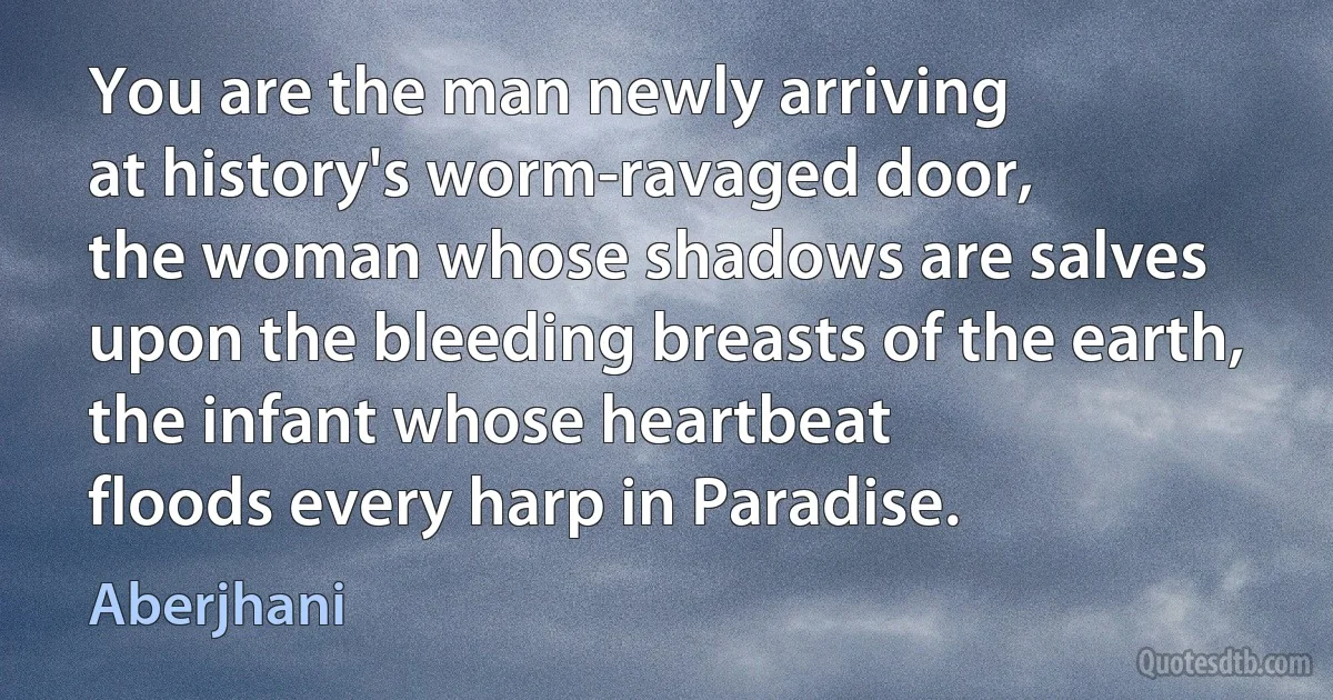 You are the man newly arriving
at history's worm-ravaged door,
the woman whose shadows are salves
upon the bleeding breasts of the earth,
the infant whose heartbeat
floods every harp in Paradise. (Aberjhani)