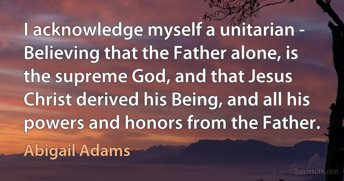 I acknowledge myself a unitarian - Believing that the Father alone, is the supreme God, and that Jesus Christ derived his Being, and all his powers and honors from the Father. (Abigail Adams)