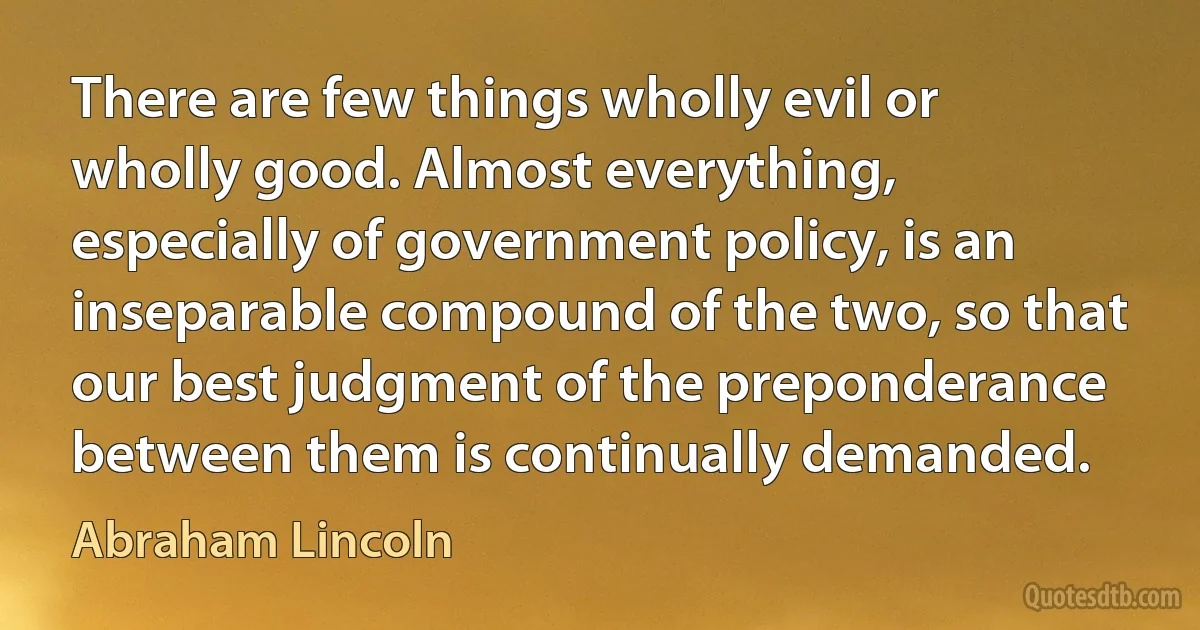 There are few things wholly evil or wholly good. Almost everything, especially of government policy, is an inseparable compound of the two, so that our best judgment of the preponderance between them is continually demanded. (Abraham Lincoln)