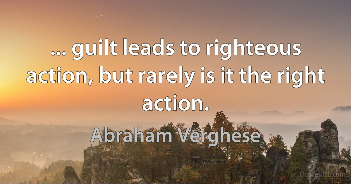 ... guilt leads to righteous action, but rarely is it the right action. (Abraham Verghese)