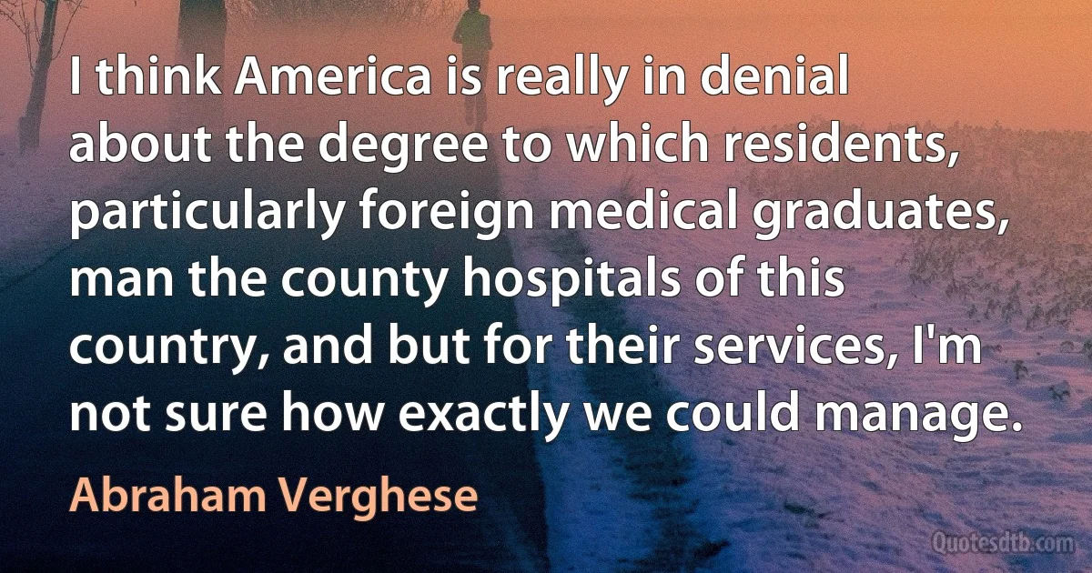 I think America is really in denial about the degree to which residents, particularly foreign medical graduates, man the county hospitals of this country, and but for their services, I'm not sure how exactly we could manage. (Abraham Verghese)