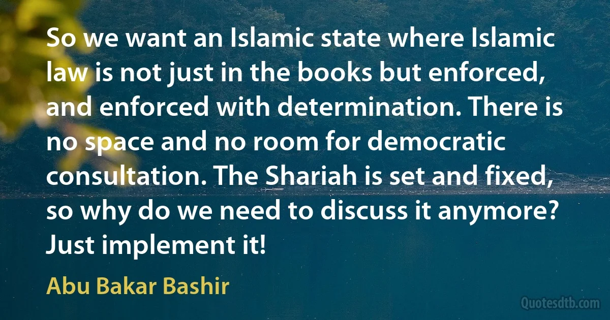 So we want an Islamic state where Islamic law is not just in the books but enforced, and enforced with determination. There is no space and no room for democratic consultation. The Shariah is set and fixed, so why do we need to discuss it anymore? Just implement it! (Abu Bakar Bashir)