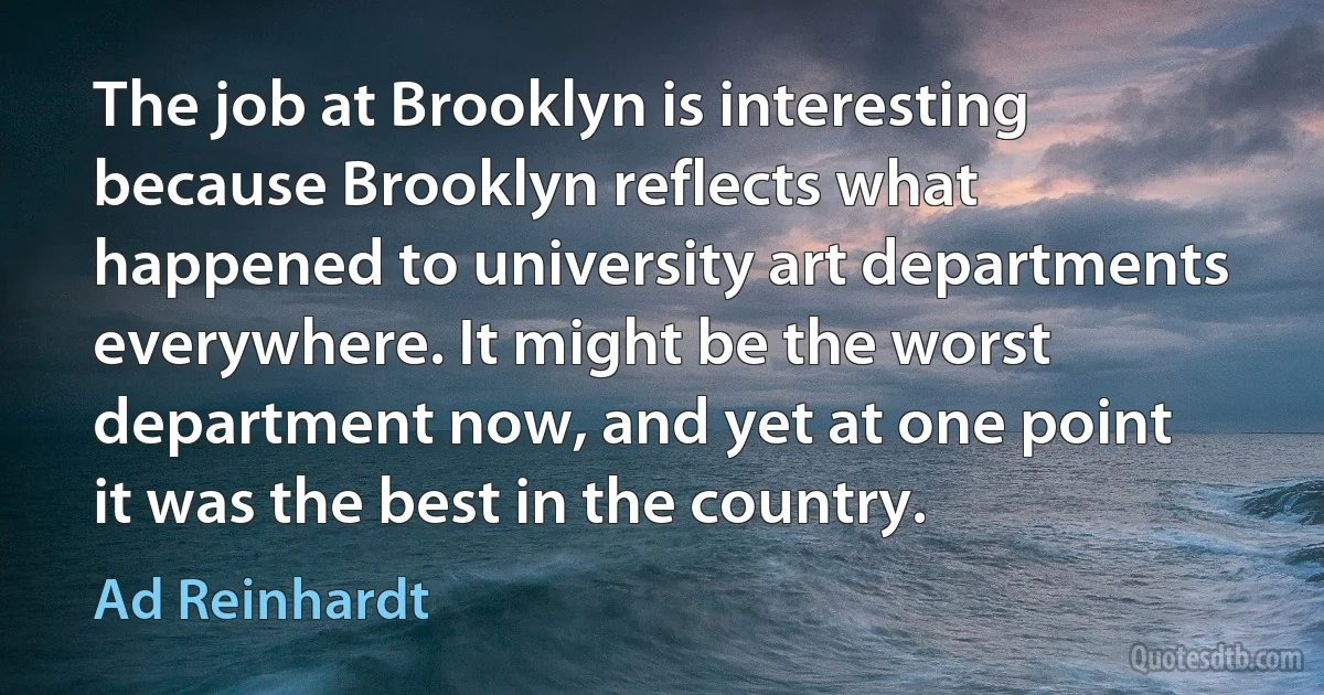 The job at Brooklyn is interesting because Brooklyn reflects what happened to university art departments everywhere. It might be the worst department now, and yet at one point it was the best in the country. (Ad Reinhardt)