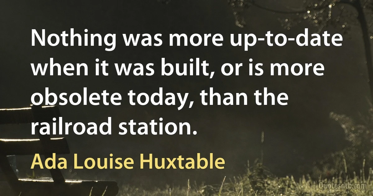 Nothing was more up-to-date when it was built, or is more obsolete today, than the railroad station. (Ada Louise Huxtable)