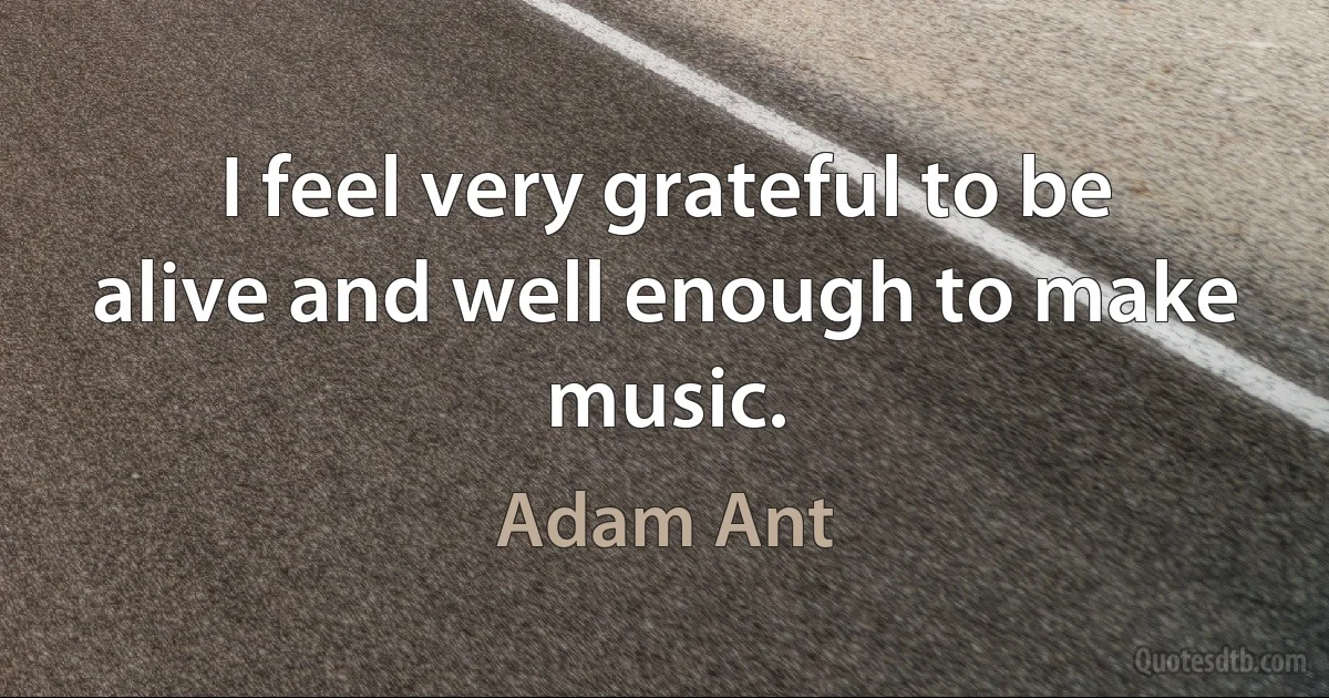 I feel very grateful to be alive and well enough to make music. (Adam Ant)