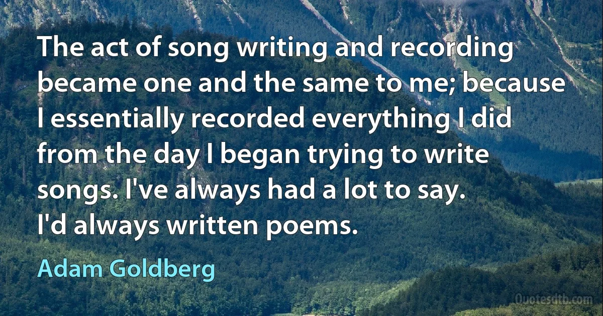 The act of song writing and recording became one and the same to me; because I essentially recorded everything I did from the day I began trying to write songs. I've always had a lot to say. I'd always written poems. (Adam Goldberg)