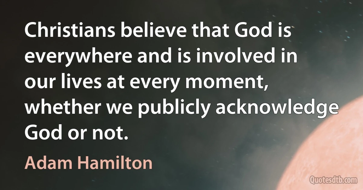 Christians believe that God is everywhere and is involved in our lives at every moment, whether we publicly acknowledge God or not. (Adam Hamilton)