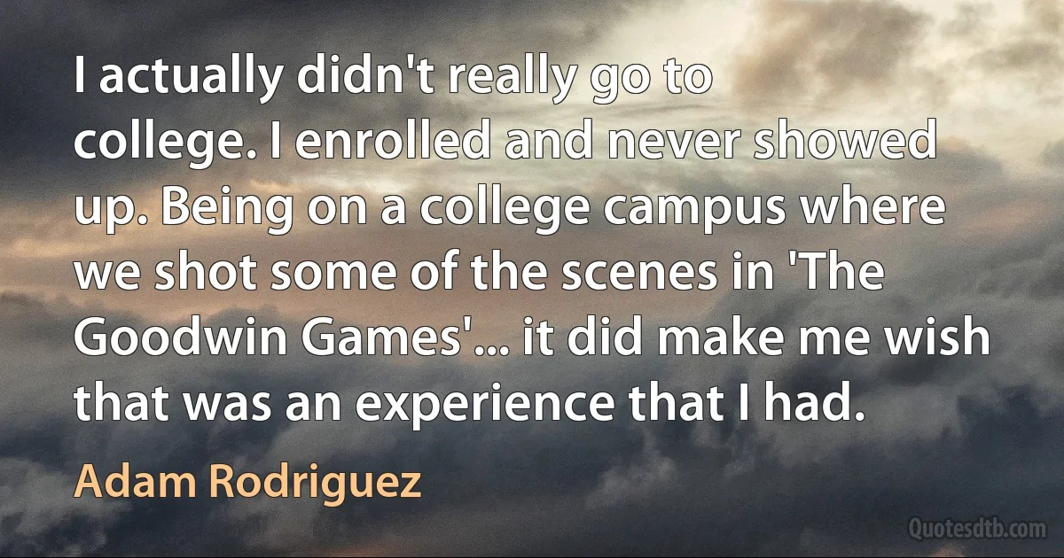 I actually didn't really go to college. I enrolled and never showed up. Being on a college campus where we shot some of the scenes in 'The Goodwin Games'... it did make me wish that was an experience that I had. (Adam Rodriguez)