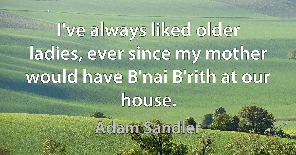 I've always liked older ladies, ever since my mother would have B'nai B'rith at our house. (Adam Sandler)