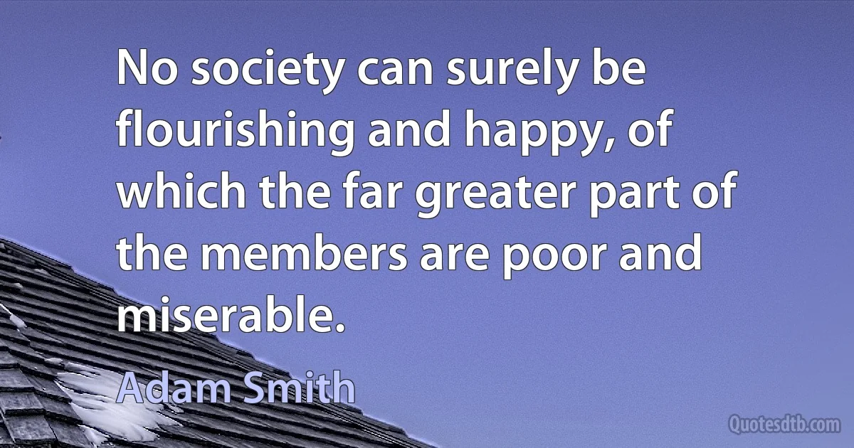 No society can surely be flourishing and happy, of which the far greater part of the members are poor and miserable. (Adam Smith)