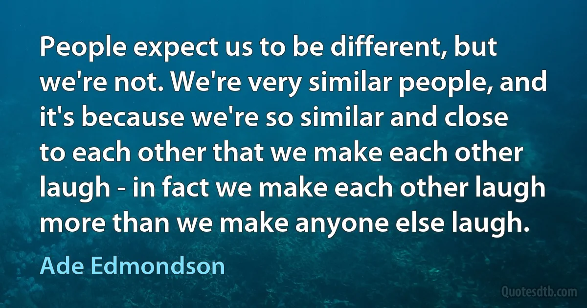 People expect us to be different, but we're not. We're very similar people, and it's because we're so similar and close to each other that we make each other laugh - in fact we make each other laugh more than we make anyone else laugh. (Ade Edmondson)