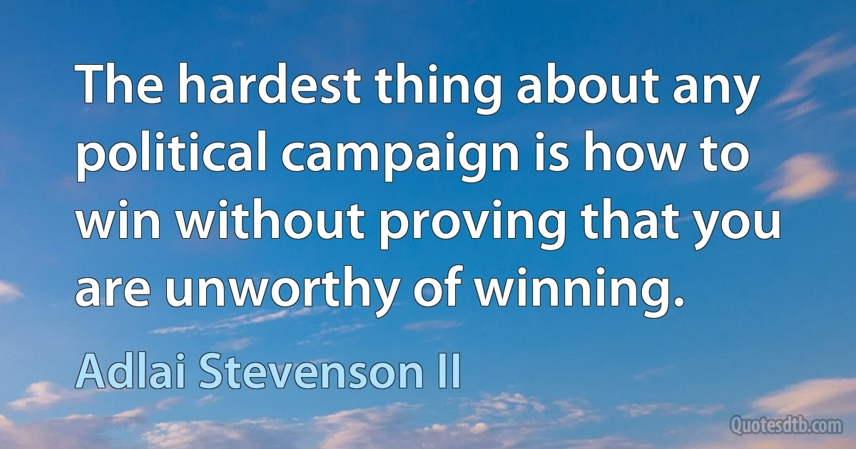 The hardest thing about any political campaign is how to win without proving that you are unworthy of winning. (Adlai Stevenson II)