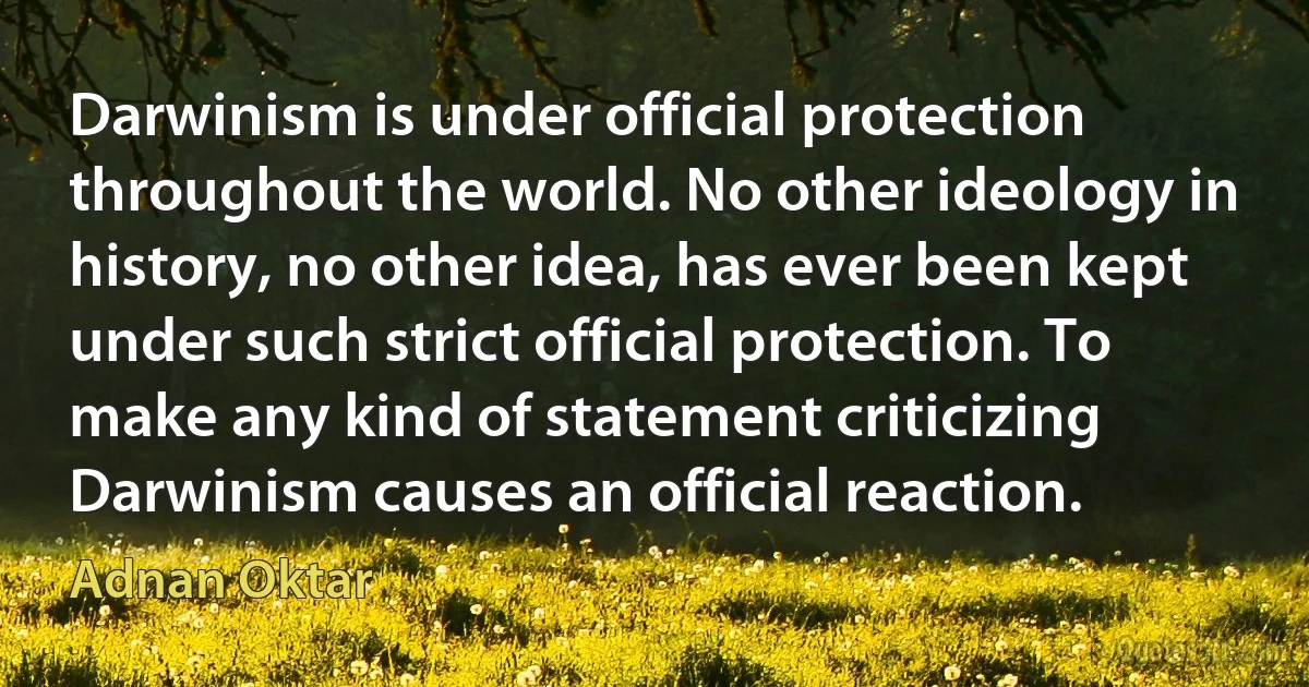 Darwinism is under official protection throughout the world. No other ideology in history, no other idea, has ever been kept under such strict official protection. To make any kind of statement criticizing Darwinism causes an official reaction. (Adnan Oktar)