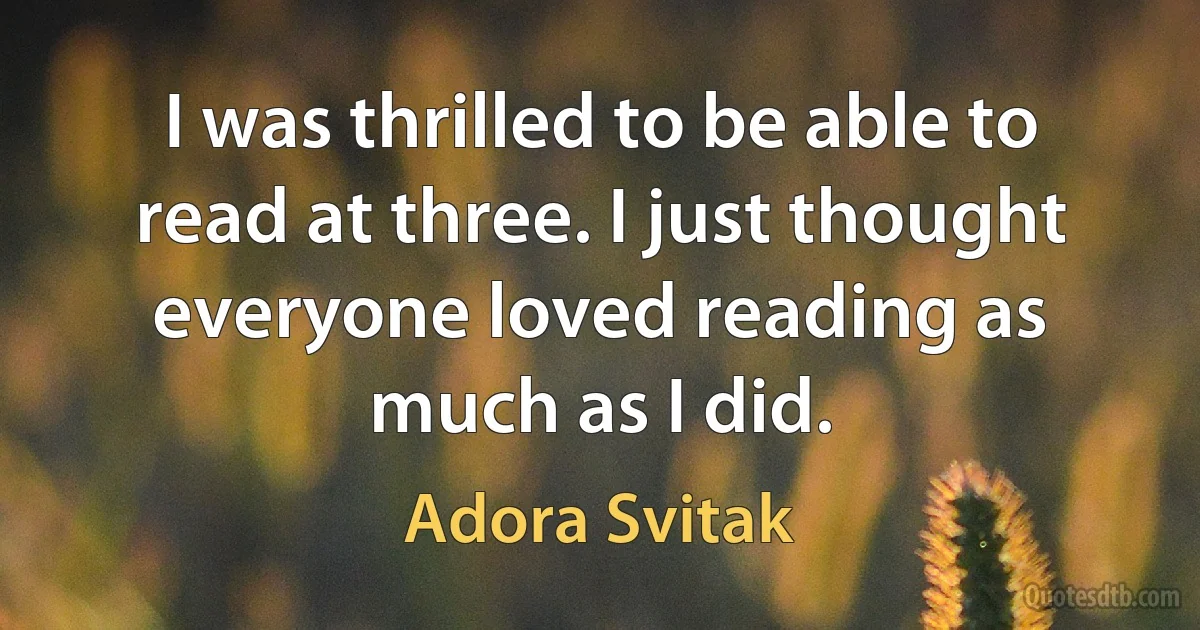 I was thrilled to be able to read at three. I just thought everyone loved reading as much as I did. (Adora Svitak)