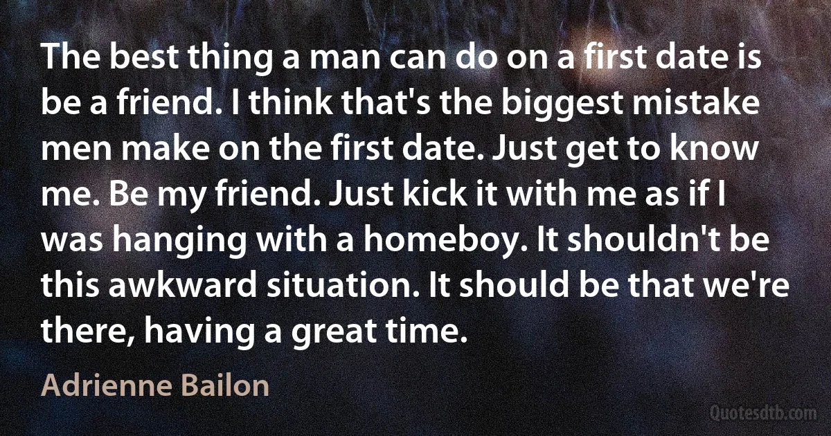 The best thing a man can do on a first date is be a friend. I think that's the biggest mistake men make on the first date. Just get to know me. Be my friend. Just kick it with me as if I was hanging with a homeboy. It shouldn't be this awkward situation. It should be that we're there, having a great time. (Adrienne Bailon)