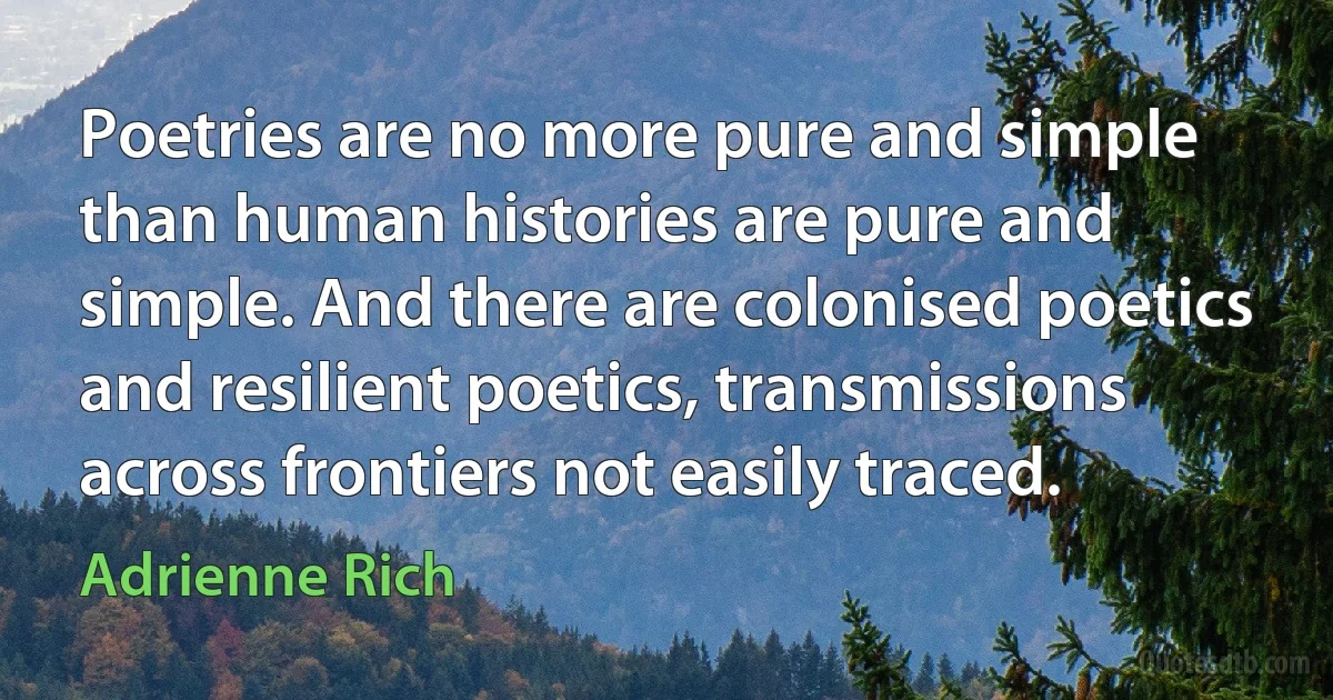 Poetries are no more pure and simple than human histories are pure and simple. And there are colonised poetics and resilient poetics, transmissions across frontiers not easily traced. (Adrienne Rich)