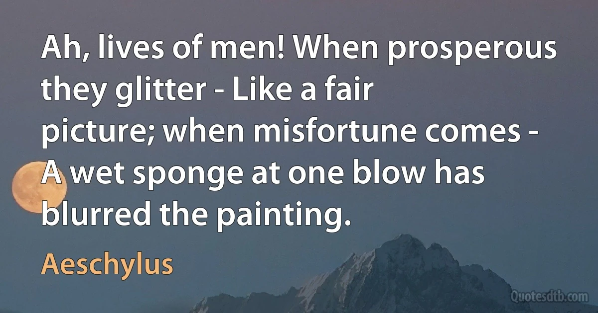 Ah, lives of men! When prosperous they glitter - Like a fair picture; when misfortune comes - A wet sponge at one blow has blurred the painting. (Aeschylus)