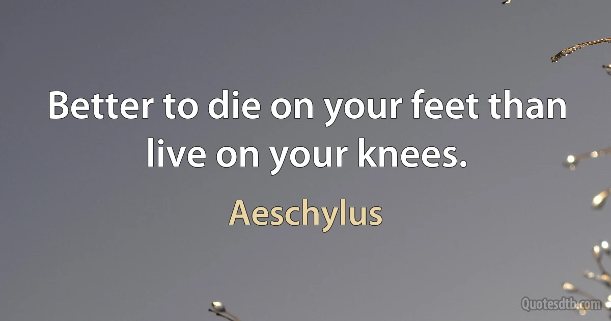 Better to die on your feet than live on your knees. (Aeschylus)