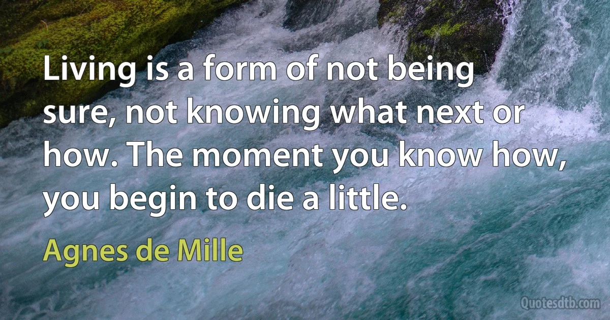 Living is a form of not being sure, not knowing what next or how. The moment you know how, you begin to die a little. (Agnes de Mille)