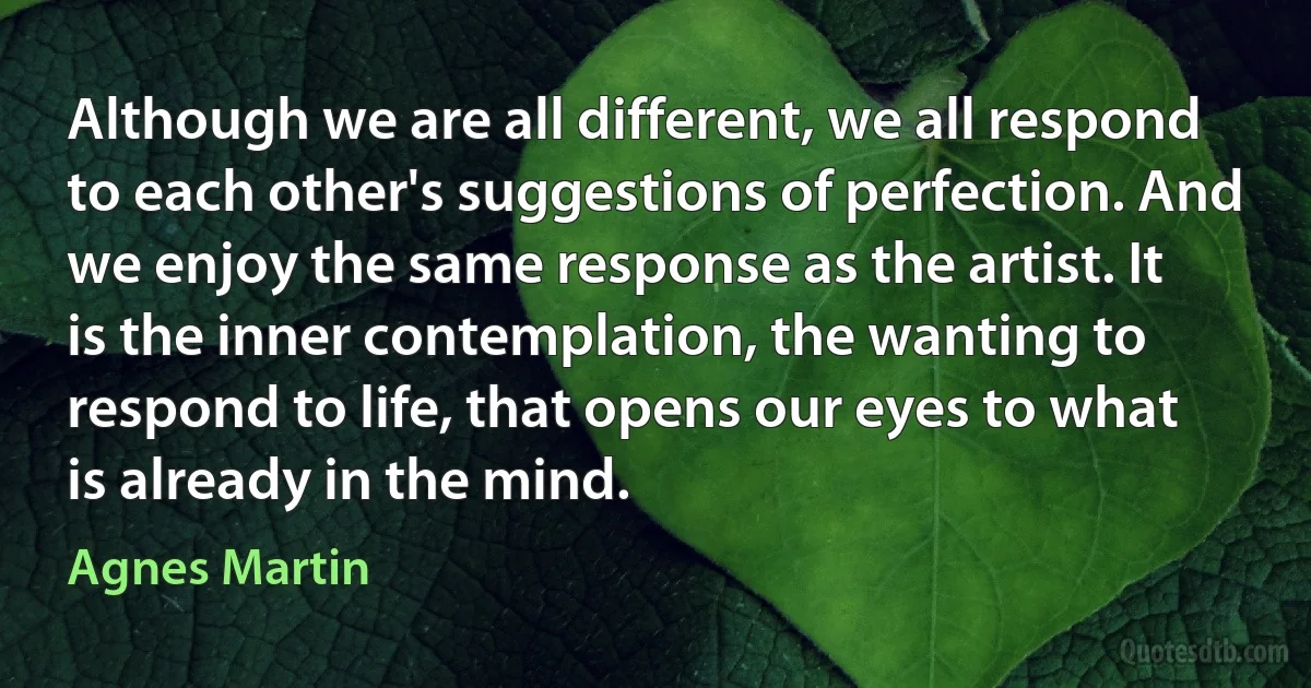 Although we are all different, we all respond to each other's suggestions of perfection. And we enjoy the same response as the artist. It is the inner contemplation, the wanting to respond to life, that opens our eyes to what is already in the mind. (Agnes Martin)