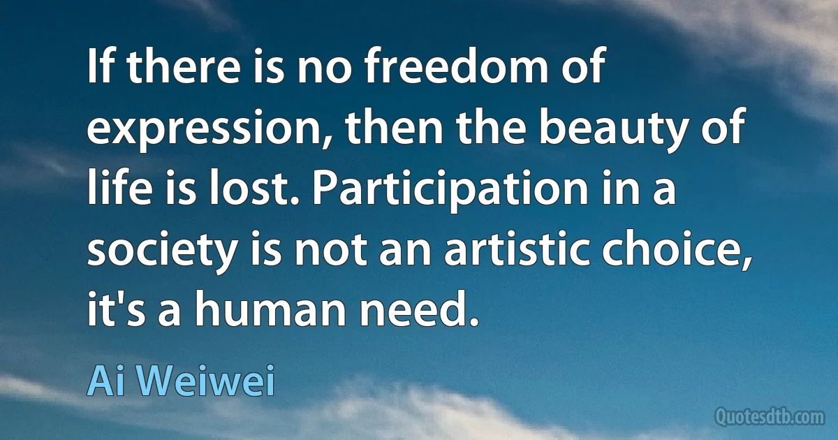 If there is no freedom of expression, then the beauty of life is lost. Participation in a society is not an artistic choice, it's a human need. (Ai Weiwei)