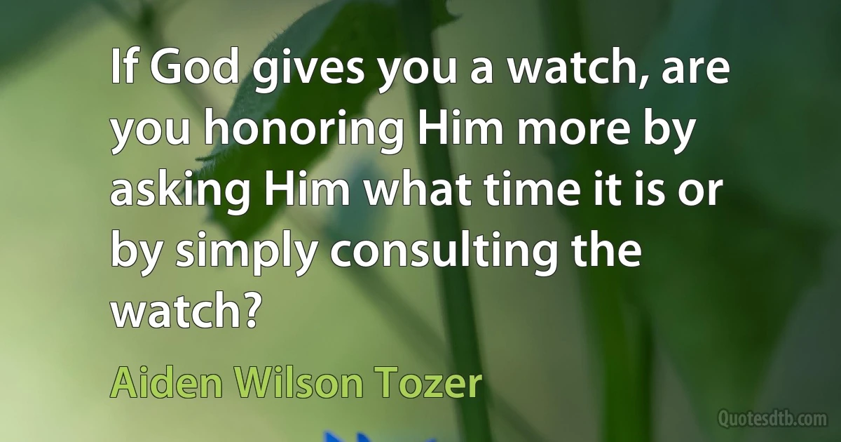 If God gives you a watch, are you honoring Him more by asking Him what time it is or by simply consulting the watch? (Aiden Wilson Tozer)