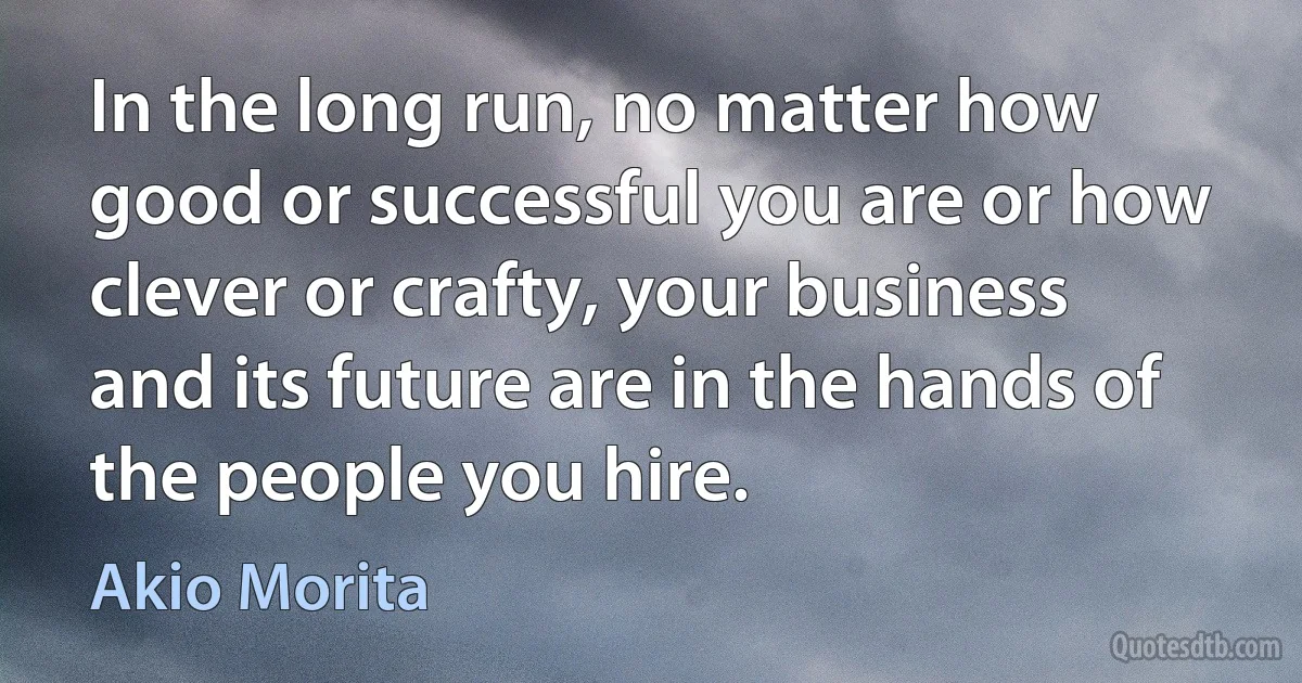 In the long run, no matter how good or successful you are or how clever or crafty, your business and its future are in the hands of the people you hire. (Akio Morita)