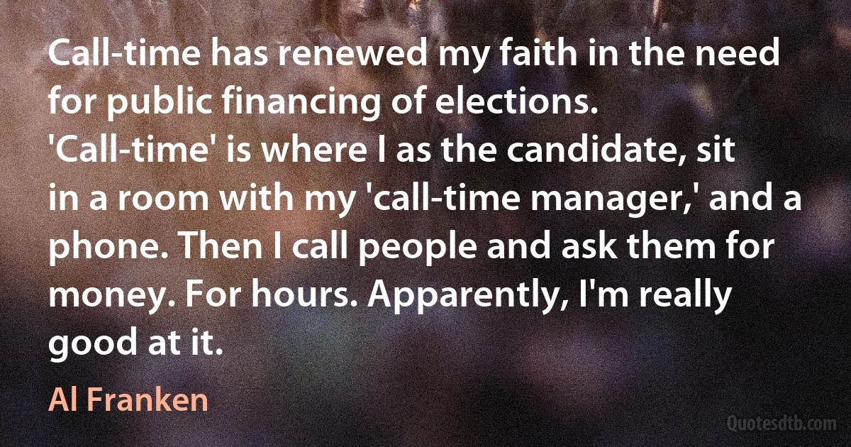 Call-time has renewed my faith in the need for public financing of elections. 'Call-time' is where I as the candidate, sit in a room with my 'call-time manager,' and a phone. Then I call people and ask them for money. For hours. Apparently, I'm really good at it. (Al Franken)