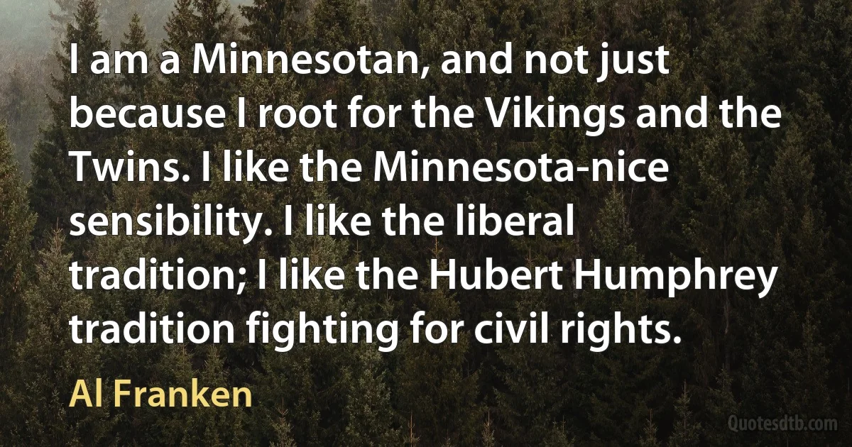 I am a Minnesotan, and not just because I root for the Vikings and the Twins. I like the Minnesota-nice sensibility. I like the liberal tradition; I like the Hubert Humphrey tradition fighting for civil rights. (Al Franken)