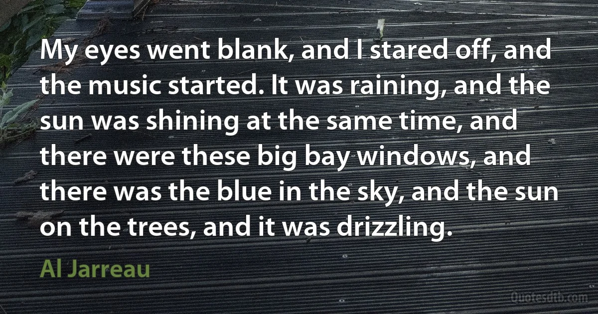 My eyes went blank, and I stared off, and the music started. It was raining, and the sun was shining at the same time, and there were these big bay windows, and there was the blue in the sky, and the sun on the trees, and it was drizzling. (Al Jarreau)