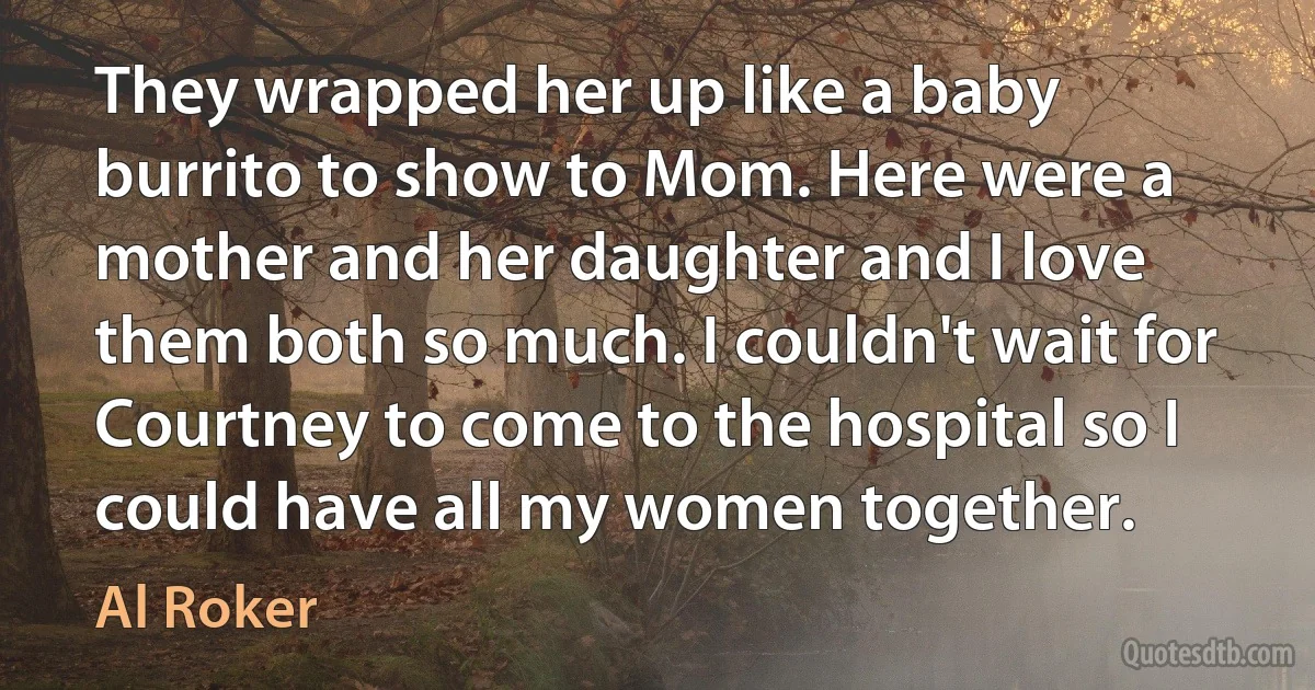 They wrapped her up like a baby burrito to show to Mom. Here were a mother and her daughter and I love them both so much. I couldn't wait for Courtney to come to the hospital so I could have all my women together. (Al Roker)