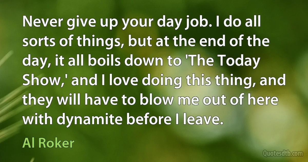 Never give up your day job. I do all sorts of things, but at the end of the day, it all boils down to 'The Today Show,' and I love doing this thing, and they will have to blow me out of here with dynamite before I leave. (Al Roker)